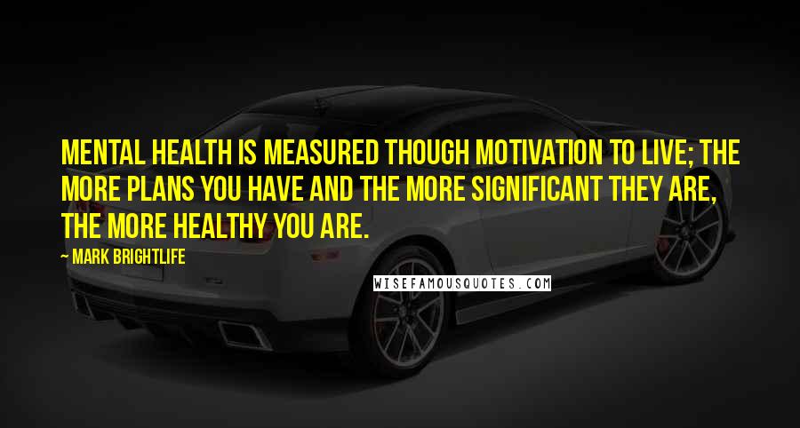 Mark Brightlife Quotes: Mental Health is measured though motivation to live; the more plans you have and the more significant they are, the more healthy you are.