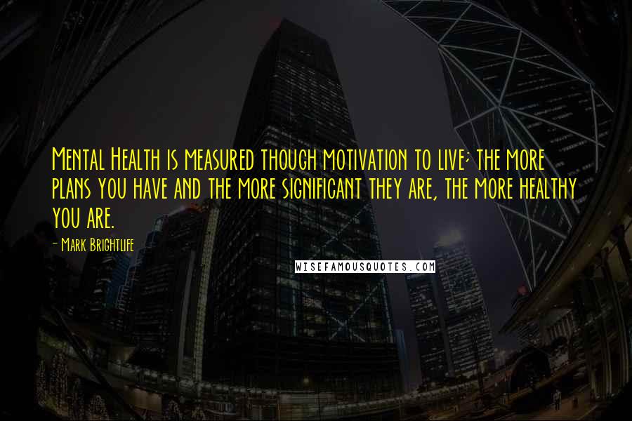 Mark Brightlife Quotes: Mental Health is measured though motivation to live; the more plans you have and the more significant they are, the more healthy you are.