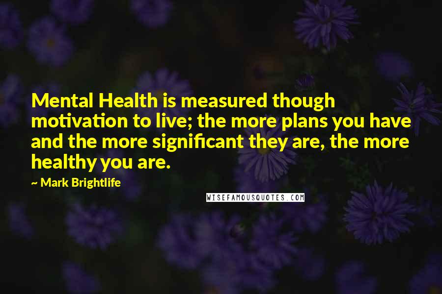 Mark Brightlife Quotes: Mental Health is measured though motivation to live; the more plans you have and the more significant they are, the more healthy you are.