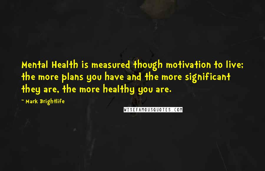 Mark Brightlife Quotes: Mental Health is measured though motivation to live; the more plans you have and the more significant they are, the more healthy you are.