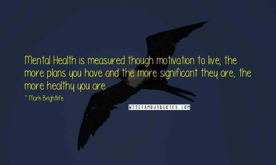 Mark Brightlife Quotes: Mental Health is measured though motivation to live; the more plans you have and the more significant they are, the more healthy you are.