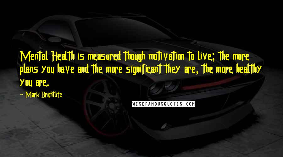 Mark Brightlife Quotes: Mental Health is measured though motivation to live; the more plans you have and the more significant they are, the more healthy you are.