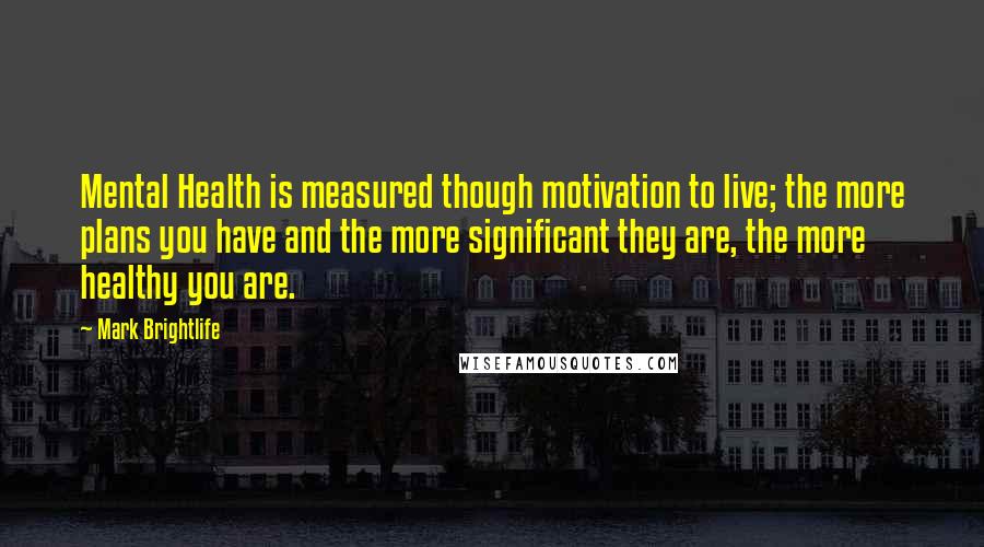 Mark Brightlife Quotes: Mental Health is measured though motivation to live; the more plans you have and the more significant they are, the more healthy you are.