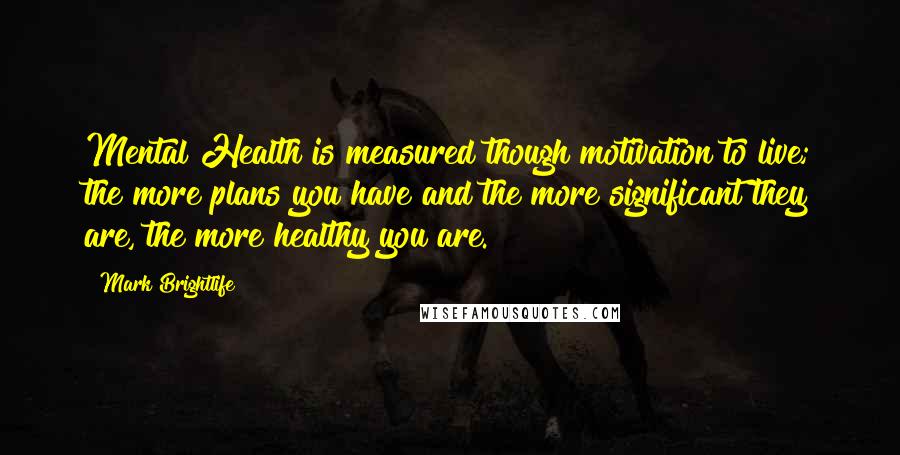 Mark Brightlife Quotes: Mental Health is measured though motivation to live; the more plans you have and the more significant they are, the more healthy you are.