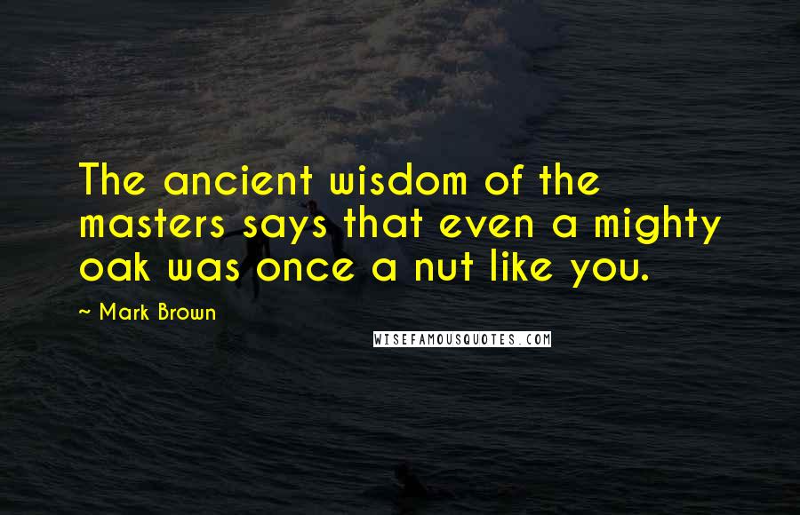 Mark Brown Quotes: The ancient wisdom of the masters says that even a mighty oak was once a nut like you.