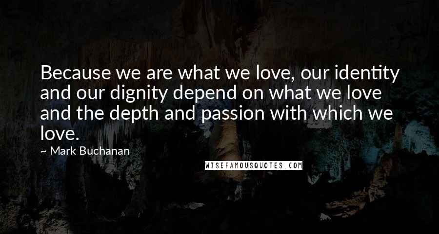 Mark Buchanan Quotes: Because we are what we love, our identity and our dignity depend on what we love and the depth and passion with which we love.