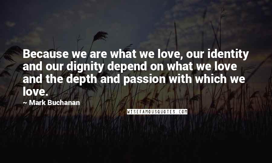 Mark Buchanan Quotes: Because we are what we love, our identity and our dignity depend on what we love and the depth and passion with which we love.