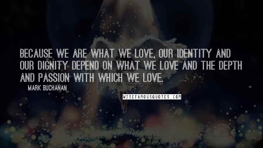 Mark Buchanan Quotes: Because we are what we love, our identity and our dignity depend on what we love and the depth and passion with which we love.