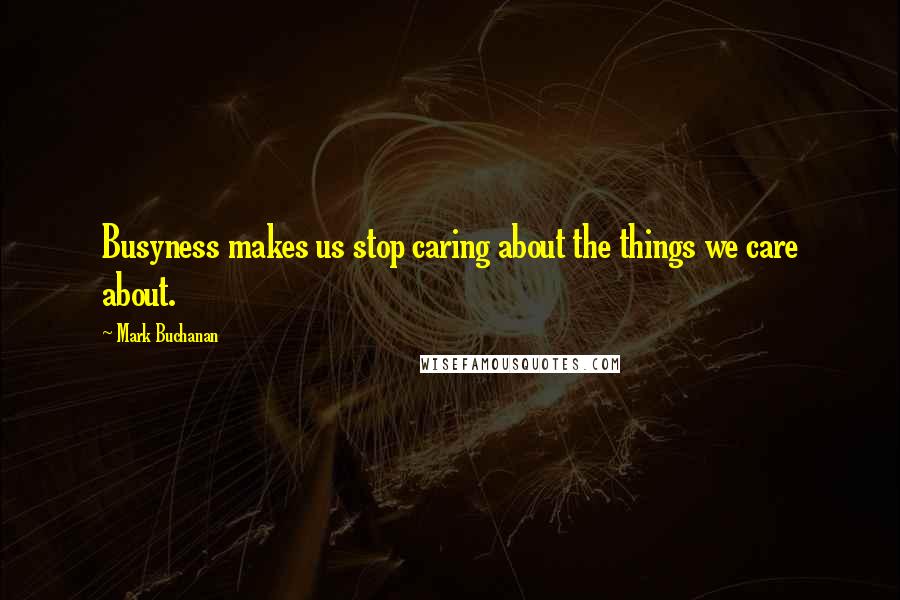 Mark Buchanan Quotes: Busyness makes us stop caring about the things we care about.