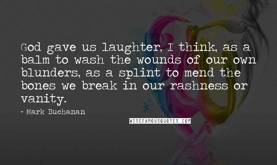 Mark Buchanan Quotes: God gave us laughter, I think, as a balm to wash the wounds of our own blunders, as a splint to mend the bones we break in our rashness or vanity.