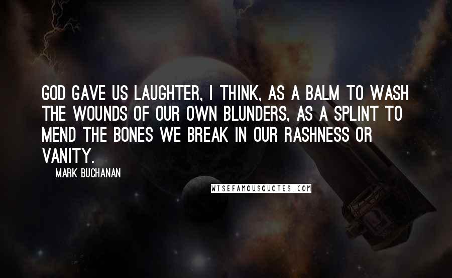 Mark Buchanan Quotes: God gave us laughter, I think, as a balm to wash the wounds of our own blunders, as a splint to mend the bones we break in our rashness or vanity.