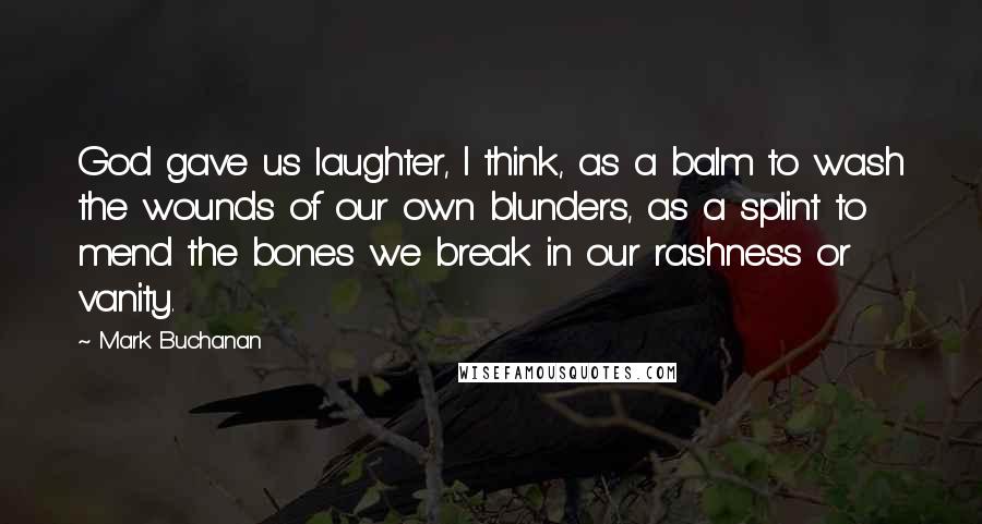 Mark Buchanan Quotes: God gave us laughter, I think, as a balm to wash the wounds of our own blunders, as a splint to mend the bones we break in our rashness or vanity.