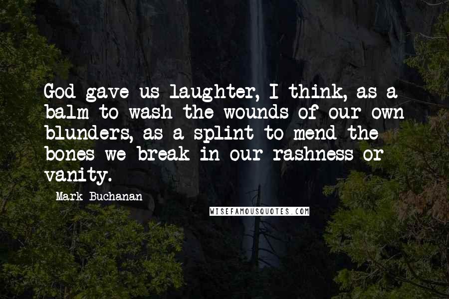 Mark Buchanan Quotes: God gave us laughter, I think, as a balm to wash the wounds of our own blunders, as a splint to mend the bones we break in our rashness or vanity.