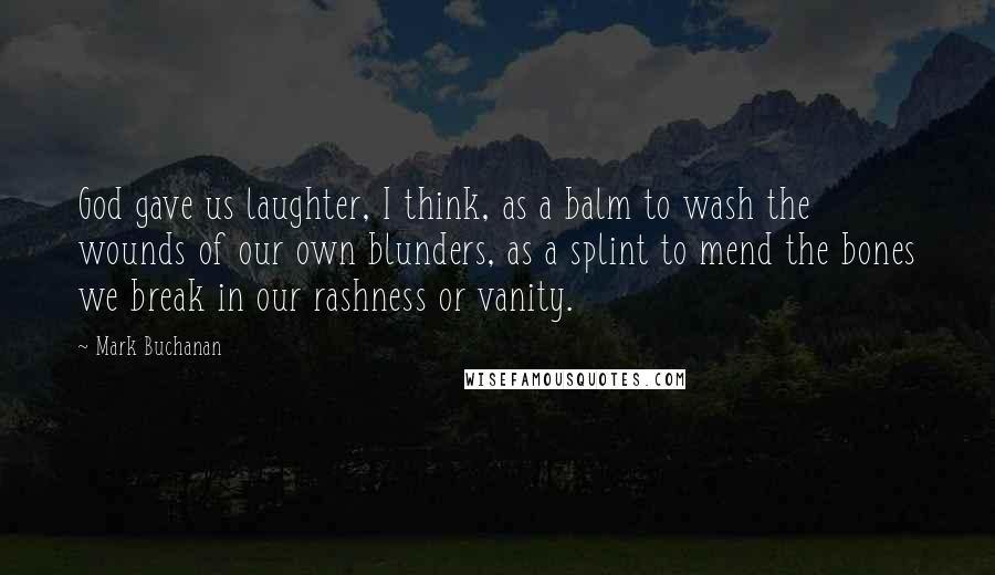 Mark Buchanan Quotes: God gave us laughter, I think, as a balm to wash the wounds of our own blunders, as a splint to mend the bones we break in our rashness or vanity.