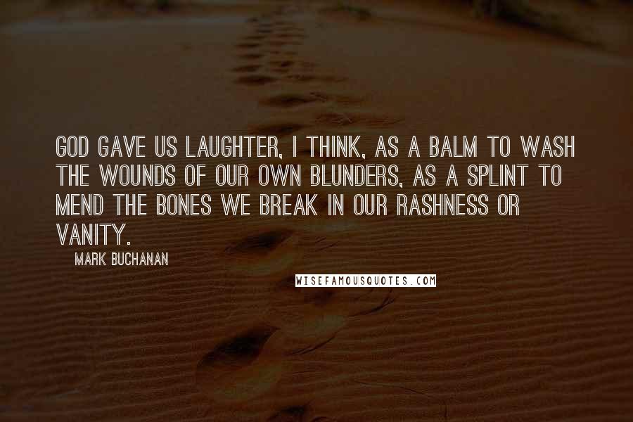 Mark Buchanan Quotes: God gave us laughter, I think, as a balm to wash the wounds of our own blunders, as a splint to mend the bones we break in our rashness or vanity.