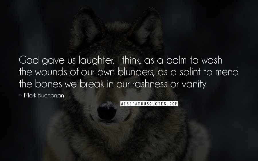 Mark Buchanan Quotes: God gave us laughter, I think, as a balm to wash the wounds of our own blunders, as a splint to mend the bones we break in our rashness or vanity.