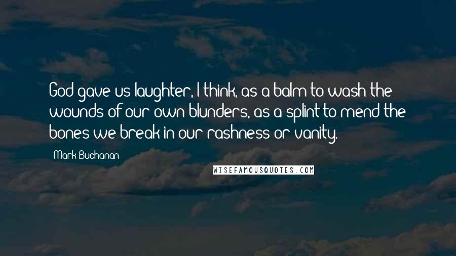 Mark Buchanan Quotes: God gave us laughter, I think, as a balm to wash the wounds of our own blunders, as a splint to mend the bones we break in our rashness or vanity.