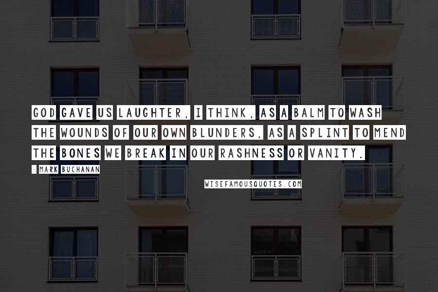 Mark Buchanan Quotes: God gave us laughter, I think, as a balm to wash the wounds of our own blunders, as a splint to mend the bones we break in our rashness or vanity.