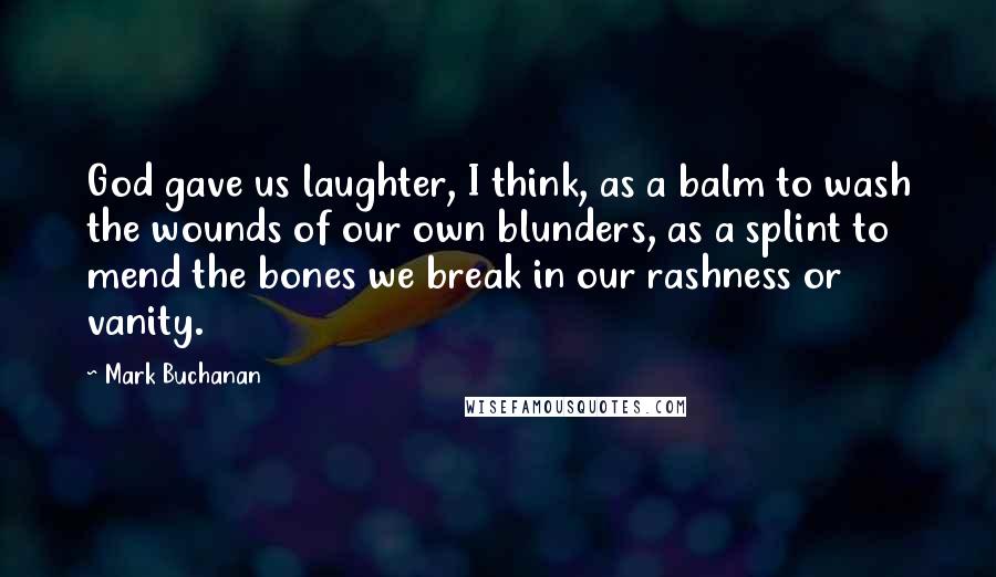 Mark Buchanan Quotes: God gave us laughter, I think, as a balm to wash the wounds of our own blunders, as a splint to mend the bones we break in our rashness or vanity.