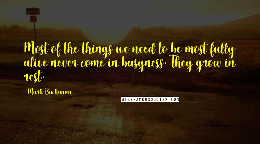 Mark Buchanan Quotes: Most of the things we need to be most fully alive never come in busyness. They grow in rest.