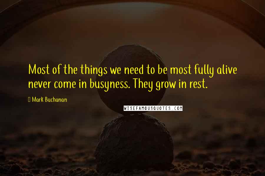 Mark Buchanan Quotes: Most of the things we need to be most fully alive never come in busyness. They grow in rest.