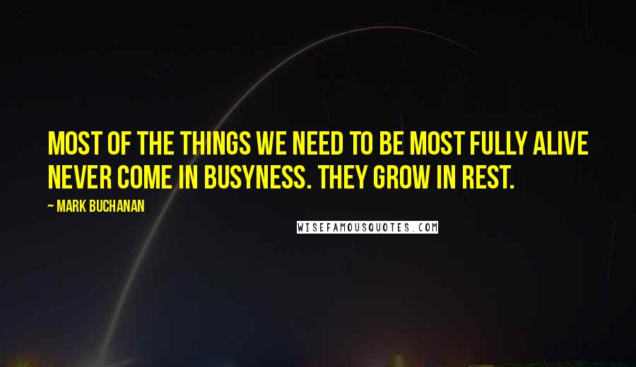 Mark Buchanan Quotes: Most of the things we need to be most fully alive never come in busyness. They grow in rest.