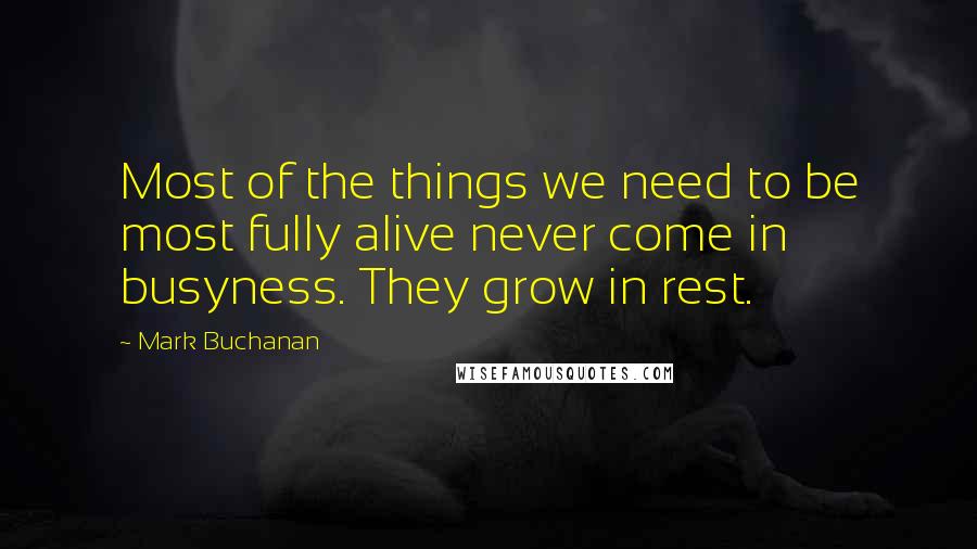 Mark Buchanan Quotes: Most of the things we need to be most fully alive never come in busyness. They grow in rest.