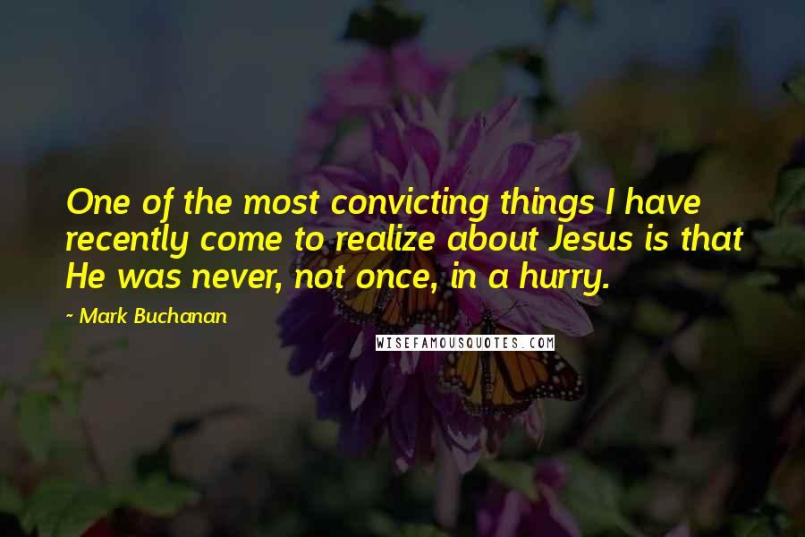 Mark Buchanan Quotes: One of the most convicting things I have recently come to realize about Jesus is that He was never, not once, in a hurry.