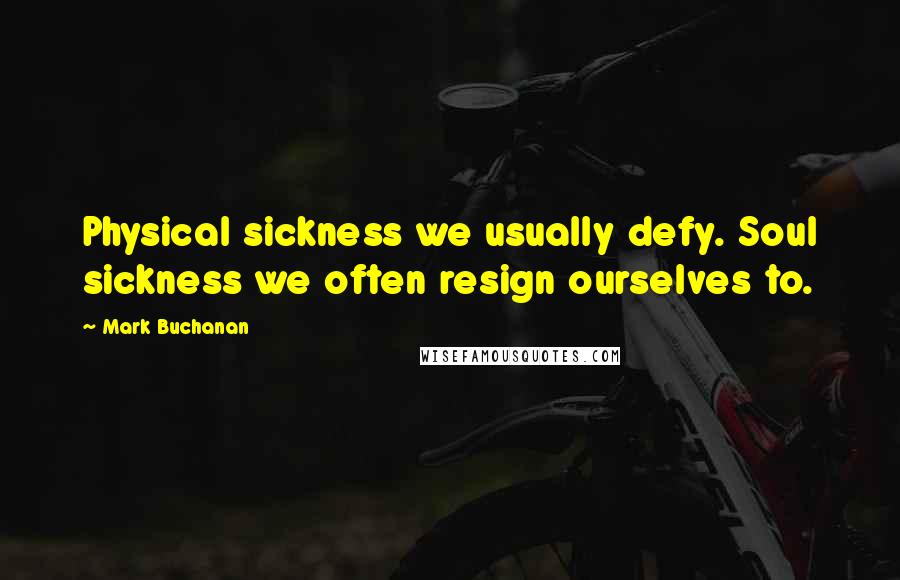 Mark Buchanan Quotes: Physical sickness we usually defy. Soul sickness we often resign ourselves to.
