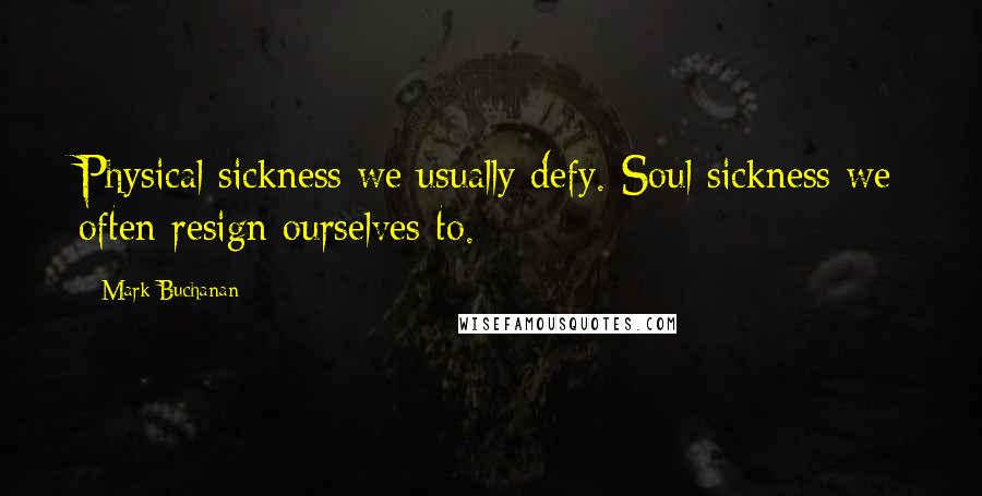 Mark Buchanan Quotes: Physical sickness we usually defy. Soul sickness we often resign ourselves to.