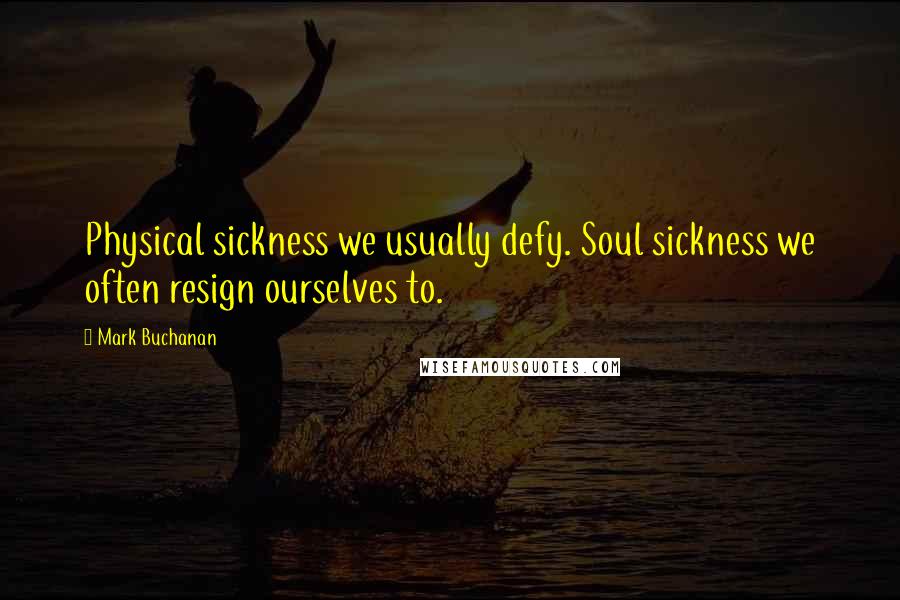 Mark Buchanan Quotes: Physical sickness we usually defy. Soul sickness we often resign ourselves to.