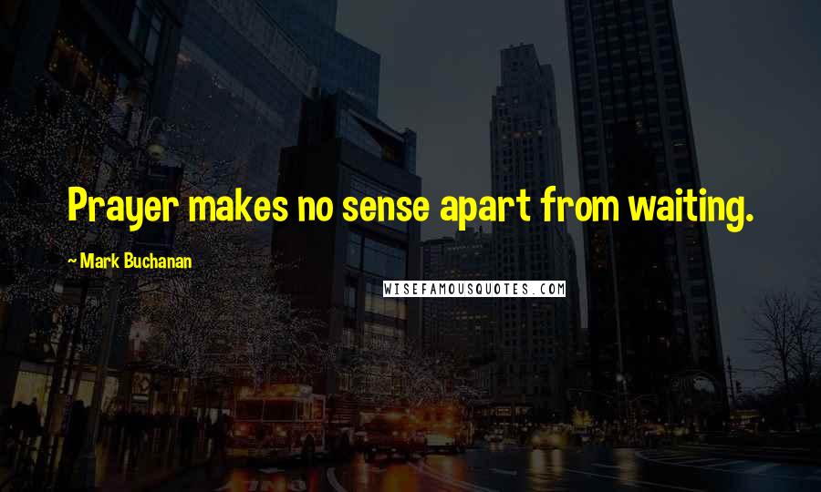 Mark Buchanan Quotes: Prayer makes no sense apart from waiting.