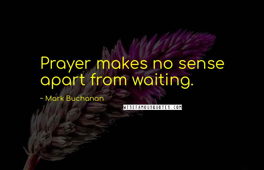 Mark Buchanan Quotes: Prayer makes no sense apart from waiting.