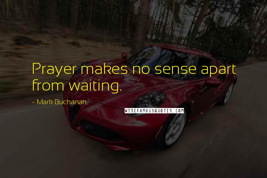 Mark Buchanan Quotes: Prayer makes no sense apart from waiting.