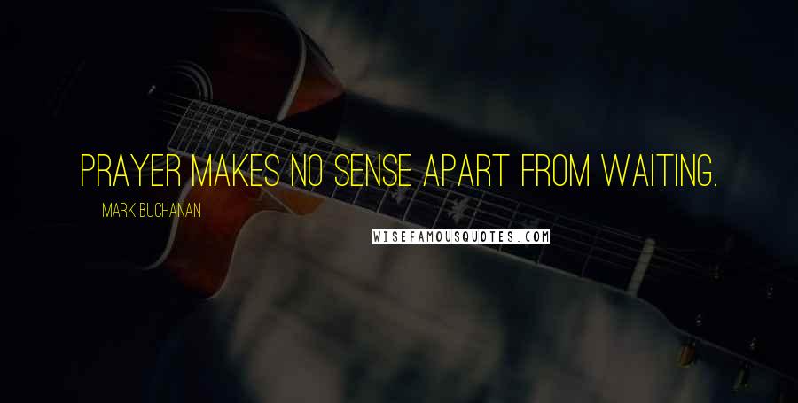 Mark Buchanan Quotes: Prayer makes no sense apart from waiting.