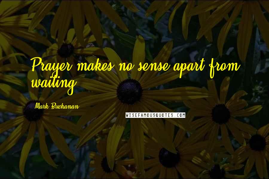 Mark Buchanan Quotes: Prayer makes no sense apart from waiting.