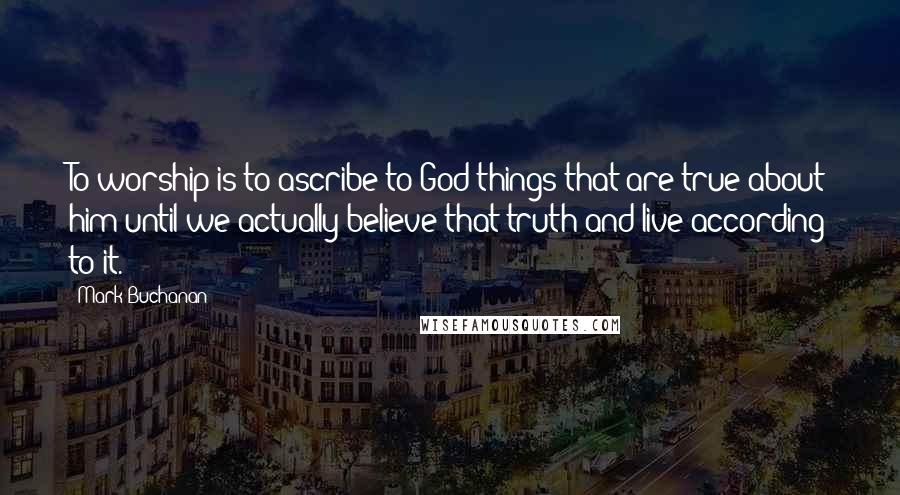 Mark Buchanan Quotes: To worship is to ascribe to God things that are true about him until we actually believe that truth and live according to it.