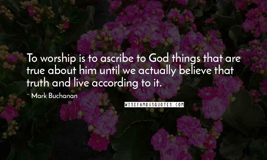 Mark Buchanan Quotes: To worship is to ascribe to God things that are true about him until we actually believe that truth and live according to it.