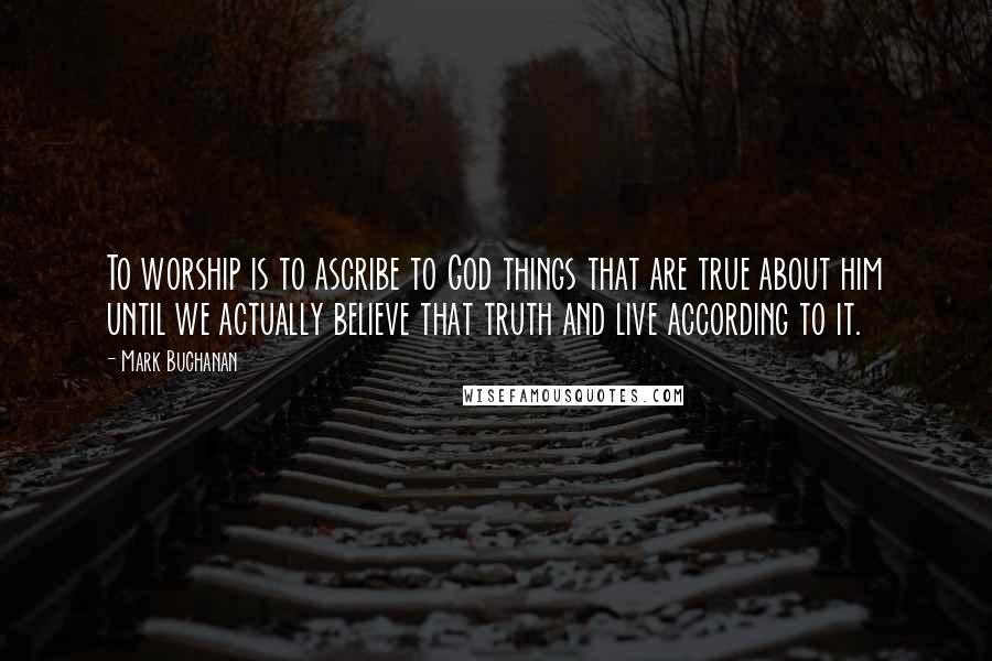 Mark Buchanan Quotes: To worship is to ascribe to God things that are true about him until we actually believe that truth and live according to it.