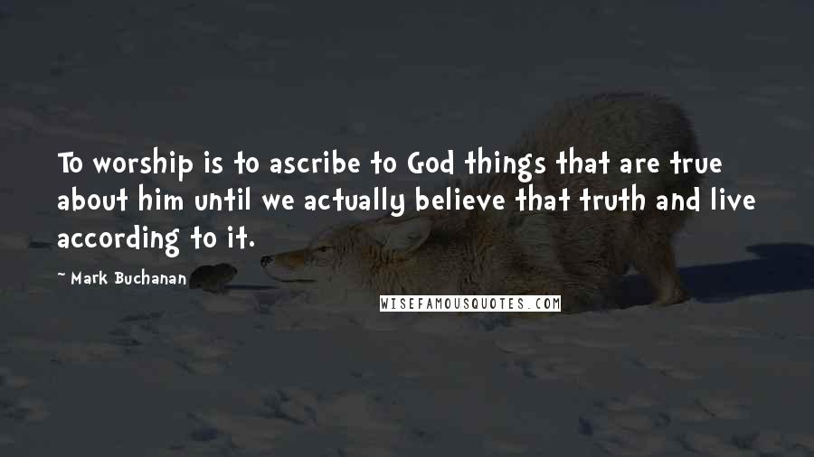 Mark Buchanan Quotes: To worship is to ascribe to God things that are true about him until we actually believe that truth and live according to it.