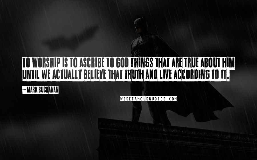 Mark Buchanan Quotes: To worship is to ascribe to God things that are true about him until we actually believe that truth and live according to it.