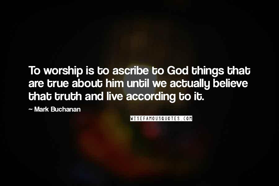 Mark Buchanan Quotes: To worship is to ascribe to God things that are true about him until we actually believe that truth and live according to it.