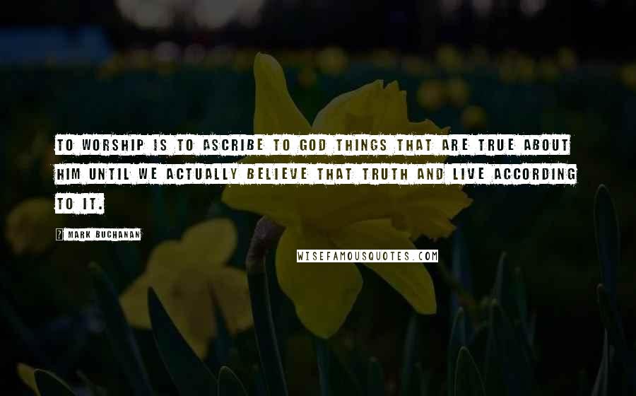 Mark Buchanan Quotes: To worship is to ascribe to God things that are true about him until we actually believe that truth and live according to it.