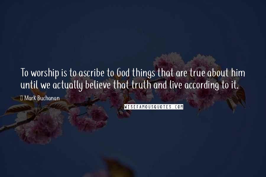 Mark Buchanan Quotes: To worship is to ascribe to God things that are true about him until we actually believe that truth and live according to it.