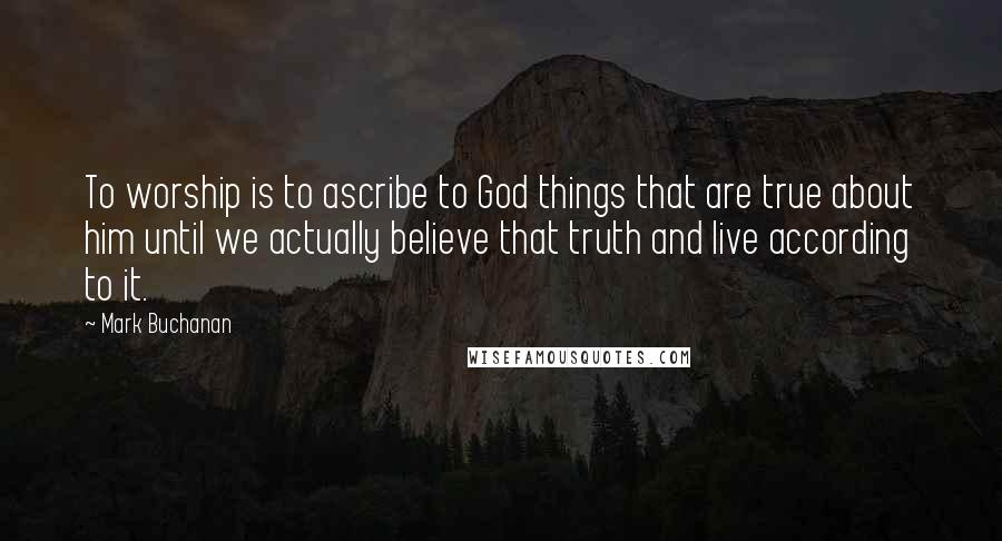 Mark Buchanan Quotes: To worship is to ascribe to God things that are true about him until we actually believe that truth and live according to it.