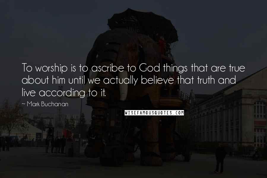 Mark Buchanan Quotes: To worship is to ascribe to God things that are true about him until we actually believe that truth and live according to it.