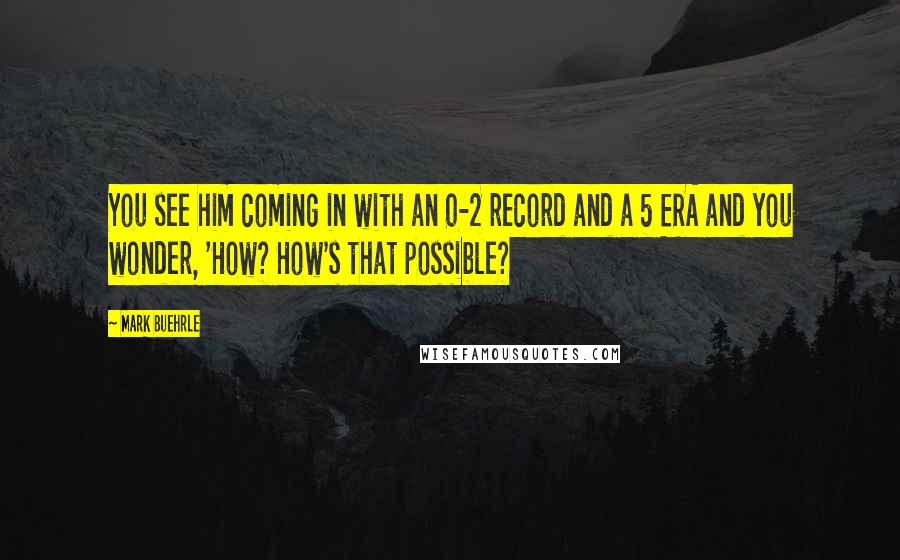 Mark Buehrle Quotes: You see him coming in with an 0-2 record and a 5 ERA and you wonder, 'How? How's that possible?