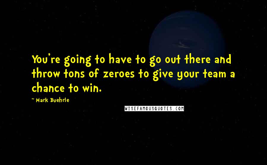 Mark Buehrle Quotes: You're going to have to go out there and throw tons of zeroes to give your team a chance to win.