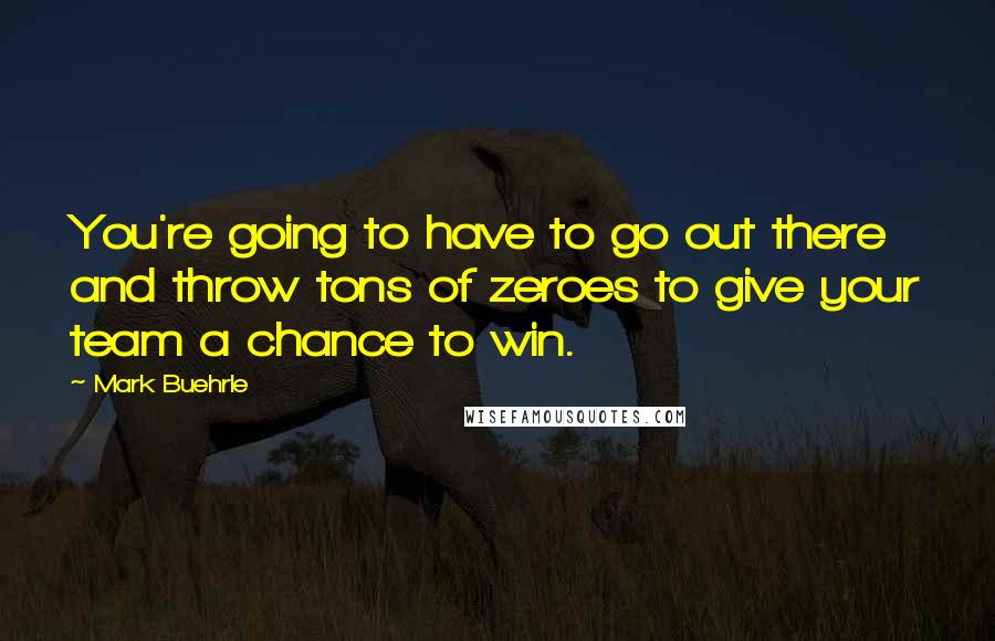 Mark Buehrle Quotes: You're going to have to go out there and throw tons of zeroes to give your team a chance to win.