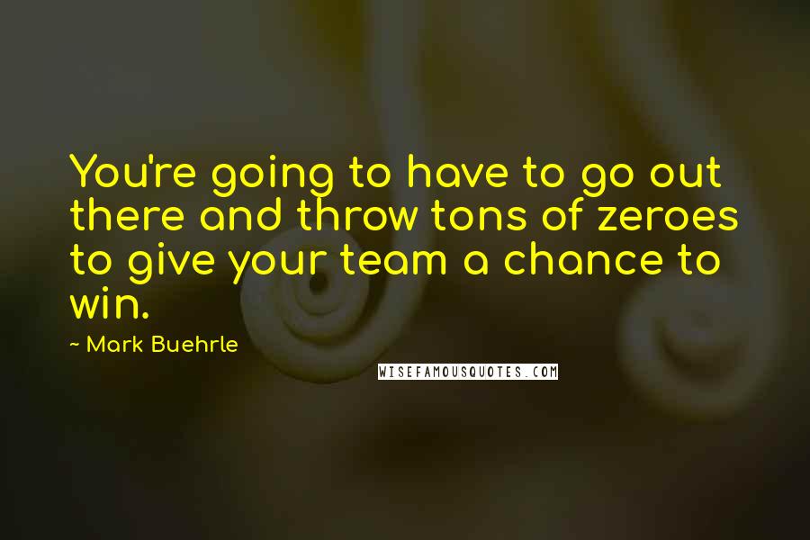 Mark Buehrle Quotes: You're going to have to go out there and throw tons of zeroes to give your team a chance to win.